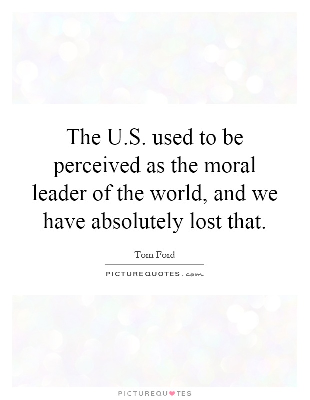 The U.S. used to be perceived as the moral leader of the world, and we have absolutely lost that Picture Quote #1