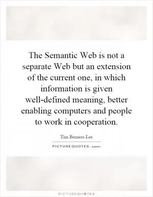 The Semantic Web is not a separate Web but an extension of the current one, in which information is given well-defined meaning, better enabling computers and people to work in cooperation Picture Quote #1