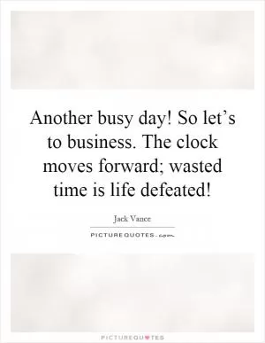 Another busy day! So let’s to business. The clock moves forward; wasted time is life defeated! Picture Quote #1