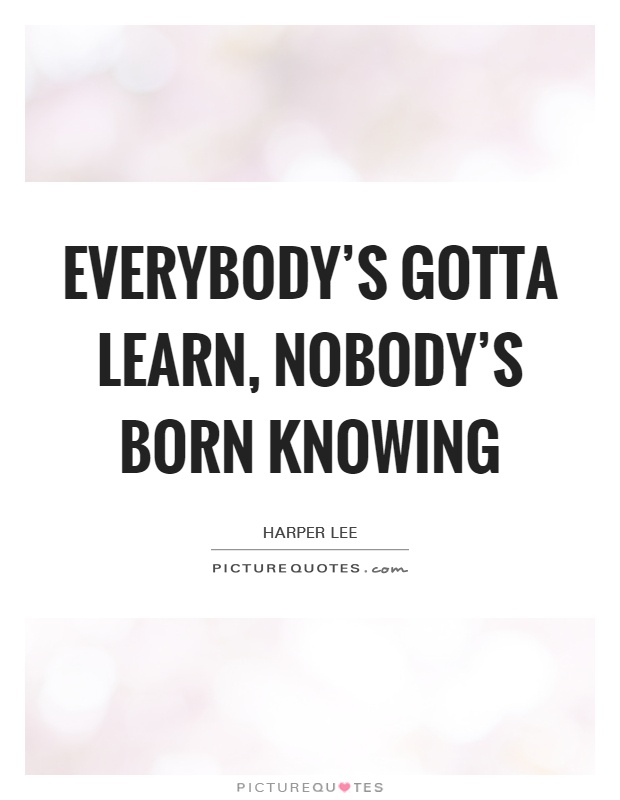 Everybody's gotta learn, nobody's born knowing Picture Quote #1