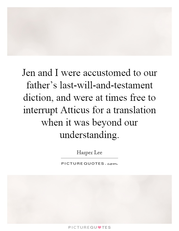 Jen and I were accustomed to our father's last-will-and-testament diction, and were at times free to interrupt Atticus for a translation when it was beyond our understanding Picture Quote #1