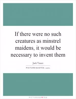 If there were no such creatures as minstrel maidens, it would be necessary to invent them Picture Quote #1