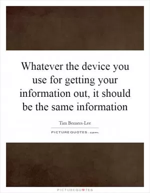 Whatever the device you use for getting your information out, it should be the same information Picture Quote #1