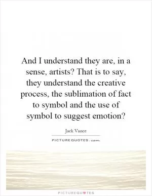 And I understand they are, in a sense, artists? That is to say, they understand the creative process, the sublimation of fact to symbol and the use of symbol to suggest emotion? Picture Quote #1