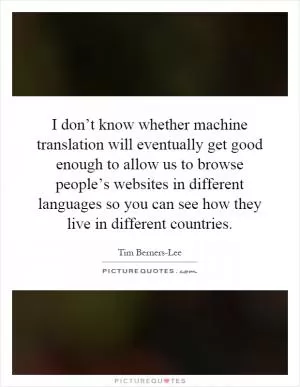 I don’t know whether machine translation will eventually get good enough to allow us to browse people’s websites in different languages so you can see how they live in different countries Picture Quote #1