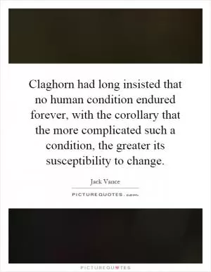 Claghorn had long insisted that no human condition endured forever, with the corollary that the more complicated such a condition, the greater its susceptibility to change Picture Quote #1
