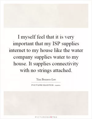I myself feel that it is very important that my ISP supplies internet to my house like the water company supplies water to my house. It supplies connectivity with no strings attached Picture Quote #1