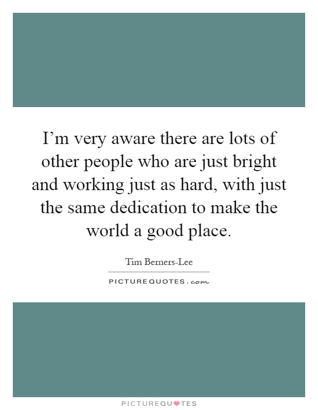 I'm very aware there are lots of other people who are just bright and working just as hard, with just the same dedication to make the world a good place Picture Quote #1