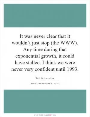 It was never clear that it wouldn’t just stop (the WWW). Any time during that exponential growth, it could have stalled. I think we were never very confident until 1993 Picture Quote #1