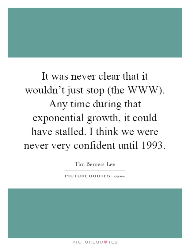 It was never clear that it wouldn't just stop (the WWW). Any time during that exponential growth, it could have stalled. I think we were never very confident until 1993 Picture Quote #1