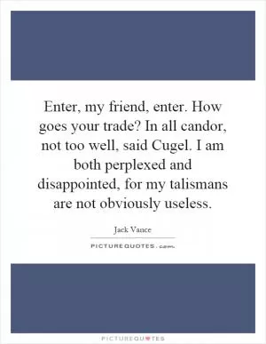 Enter, my friend, enter. How goes your trade? In all candor, not too well, said Cugel. I am both perplexed and disappointed, for my talismans are not obviously useless Picture Quote #1