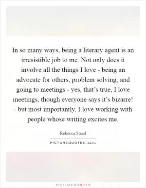 In so many ways, being a literary agent is an irresistible job to me. Not only does it involve all the things I love - being an advocate for others, problem solving, and going to meetings - yes, that’s true, I love meetings, though everyone says it’s bizarre! - but most importantly, I love working with people whose writing excites me Picture Quote #1