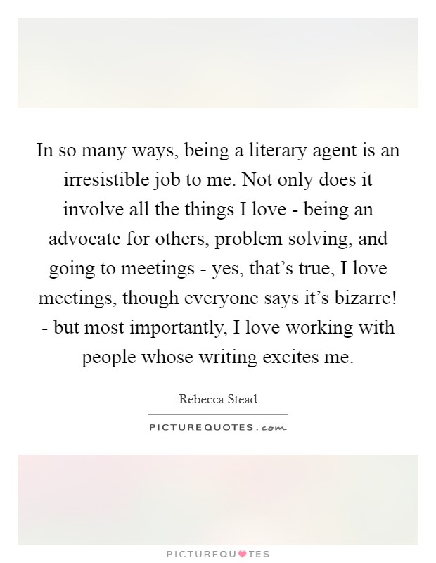 In so many ways, being a literary agent is an irresistible job to me. Not only does it involve all the things I love - being an advocate for others, problem solving, and going to meetings - yes, that's true, I love meetings, though everyone says it's bizarre! - but most importantly, I love working with people whose writing excites me. Picture Quote #1