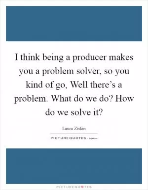I think being a producer makes you a problem solver, so you kind of go, Well there’s a problem. What do we do? How do we solve it? Picture Quote #1