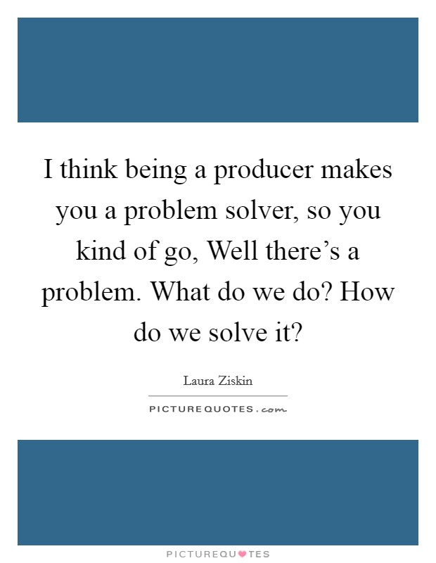 I think being a producer makes you a problem solver, so you kind of go, Well there's a problem. What do we do? How do we solve it? Picture Quote #1