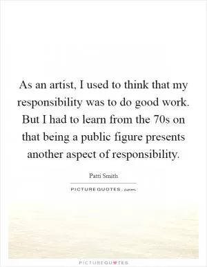 As an artist, I used to think that my responsibility was to do good work. But I had to learn from the  70s on that being a public figure presents another aspect of responsibility Picture Quote #1