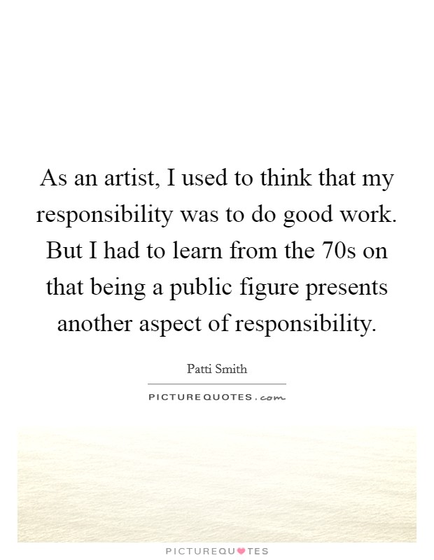 As an artist, I used to think that my responsibility was to do good work. But I had to learn from the  70s on that being a public figure presents another aspect of responsibility. Picture Quote #1