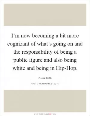 I’m now becoming a bit more cognizant of what’s going on and the responsibility of being a public figure and also being white and being in Hip-Hop Picture Quote #1