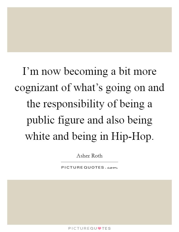 I'm now becoming a bit more cognizant of what's going on and the responsibility of being a public figure and also being white and being in Hip-Hop. Picture Quote #1