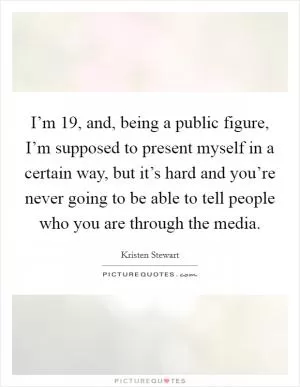 I’m 19, and, being a public figure, I’m supposed to present myself in a certain way, but it’s hard and you’re never going to be able to tell people who you are through the media Picture Quote #1