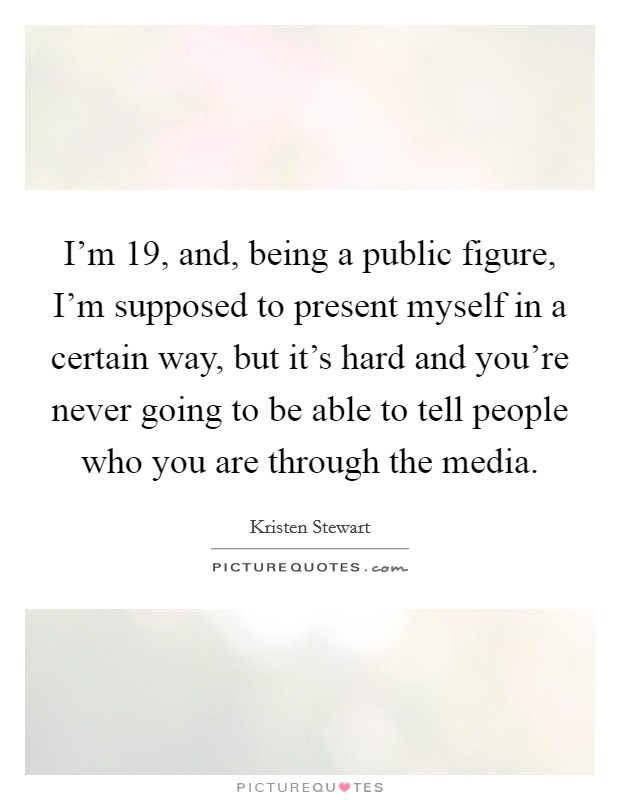 I'm 19, and, being a public figure, I'm supposed to present myself in a certain way, but it's hard and you're never going to be able to tell people who you are through the media. Picture Quote #1