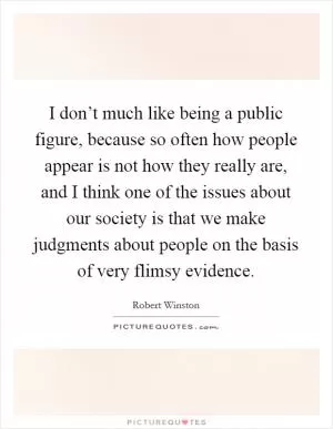 I don’t much like being a public figure, because so often how people appear is not how they really are, and I think one of the issues about our society is that we make judgments about people on the basis of very flimsy evidence Picture Quote #1