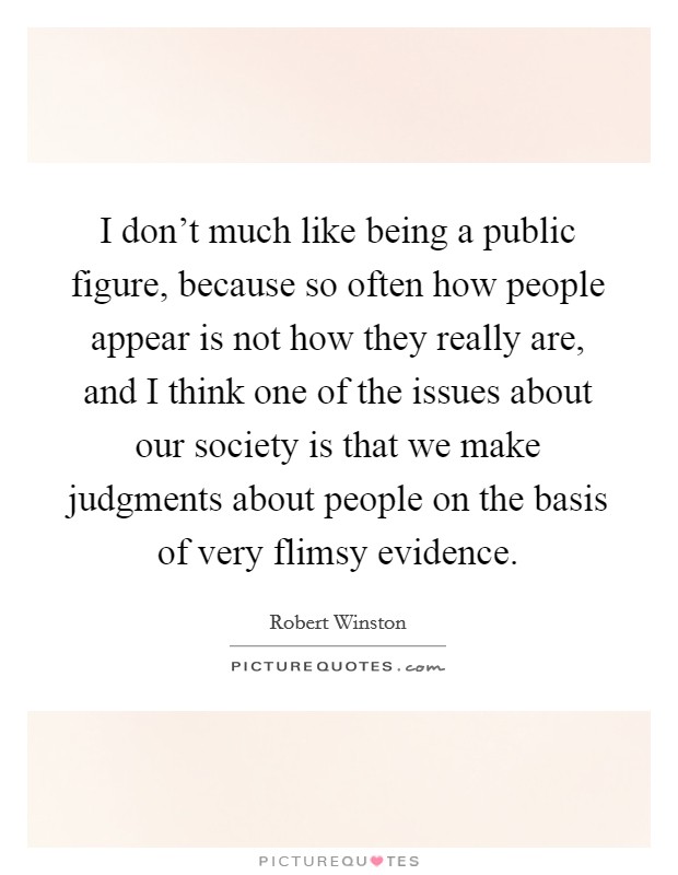 I don't much like being a public figure, because so often how people appear is not how they really are, and I think one of the issues about our society is that we make judgments about people on the basis of very flimsy evidence. Picture Quote #1