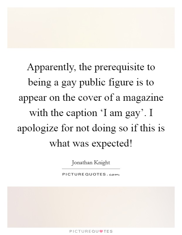 Apparently, the prerequisite to being a gay public figure is to appear on the cover of a magazine with the caption ‘I am gay'. I apologize for not doing so if this is what was expected! Picture Quote #1