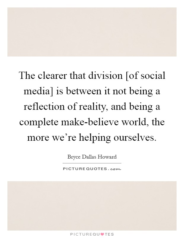 The clearer that division [of social media] is between it not being a reflection of reality, and being a complete make-believe world, the more we're helping ourselves. Picture Quote #1
