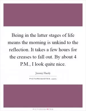 Being in the latter stages of life means the morning is unkind to the reflection. It takes a few hours for the creases to fall out. By about 4 P.M., I look quite nice Picture Quote #1