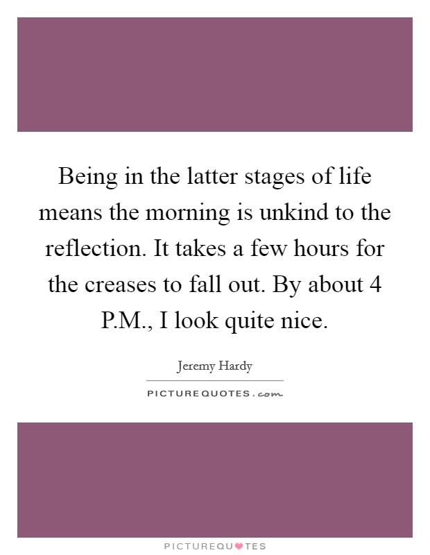 Being in the latter stages of life means the morning is unkind to the reflection. It takes a few hours for the creases to fall out. By about 4 P.M., I look quite nice. Picture Quote #1