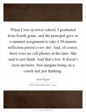 When I was in lower school, I graduated from fourth grade, and the principal gave us a summer assignment to take a 30-minute reflection period every day. And, of course, there were no cell phones at the time. She said to just think. And that’s lost. It doesn’t exist anymore. Just imagine being on a couch and just thinking Picture Quote #1