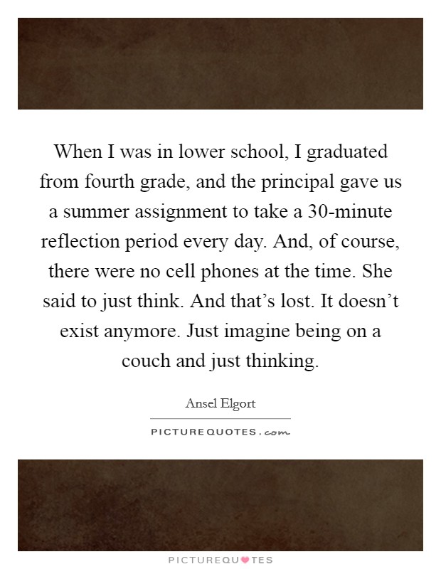 When I was in lower school, I graduated from fourth grade, and the principal gave us a summer assignment to take a 30-minute reflection period every day. And, of course, there were no cell phones at the time. She said to just think. And that's lost. It doesn't exist anymore. Just imagine being on a couch and just thinking. Picture Quote #1
