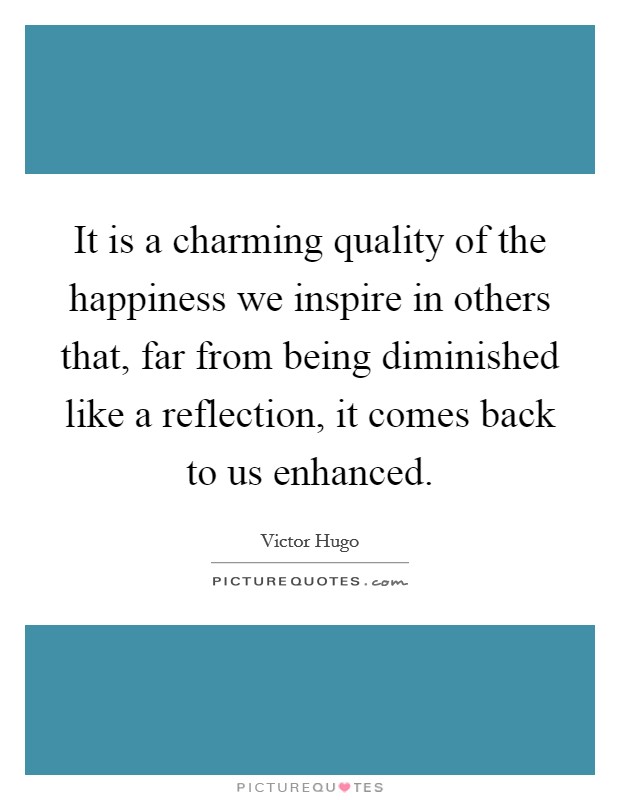It is a charming quality of the happiness we inspire in others that, far from being diminished like a reflection, it comes back to us enhanced. Picture Quote #1