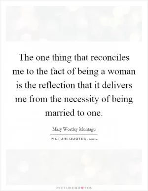 The one thing that reconciles me to the fact of being a woman is the reflection that it delivers me from the necessity of being married to one Picture Quote #1