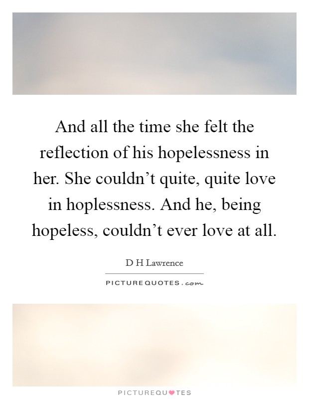 And all the time she felt the reflection of his hopelessness in her. She couldn't quite, quite love in hoplessness. And he, being hopeless, couldn't ever love at all. Picture Quote #1