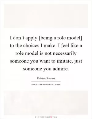 I don’t apply [being a role model] to the choices I make. I feel like a role model is not necessarily someone you want to imitate, just someone you admire Picture Quote #1