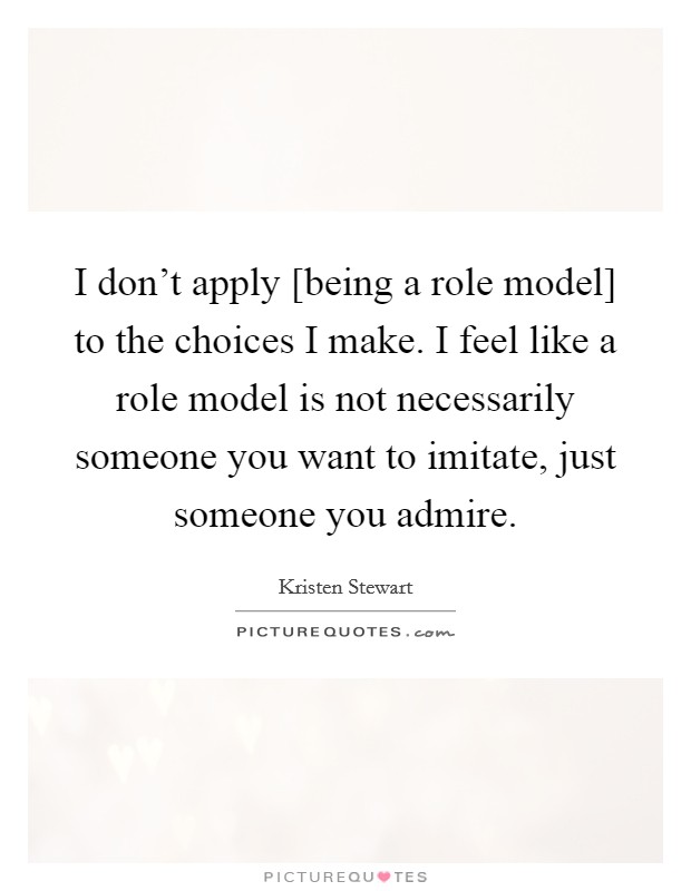 I don't apply [being a role model] to the choices I make. I feel like a role model is not necessarily someone you want to imitate, just someone you admire. Picture Quote #1
