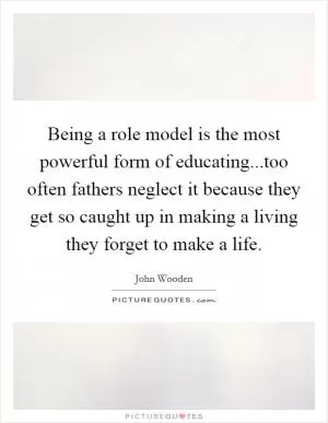 Being a role model is the most powerful form of educating...too often fathers neglect it because they get so caught up in making a living they forget to make a life Picture Quote #1