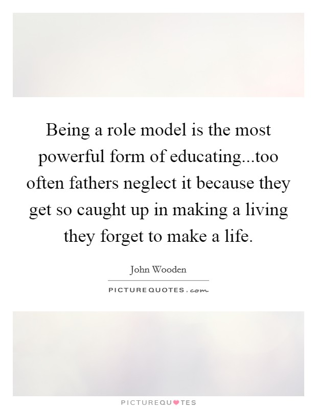 Being a role model is the most powerful form of educating...too often fathers neglect it because they get so caught up in making a living they forget to make a life. Picture Quote #1