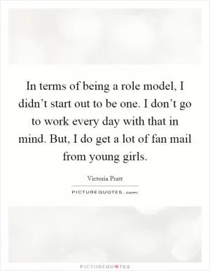 In terms of being a role model, I didn’t start out to be one. I don’t go to work every day with that in mind. But, I do get a lot of fan mail from young girls Picture Quote #1
