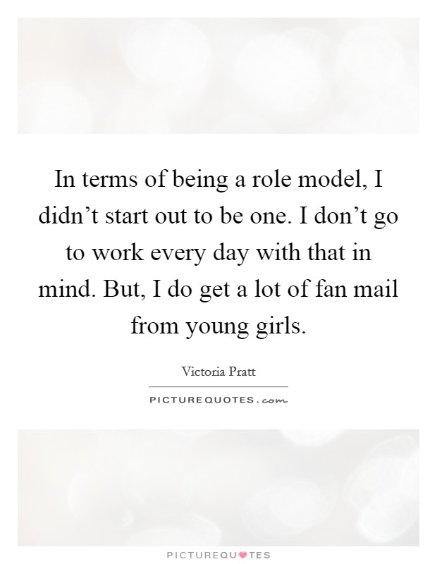 In terms of being a role model, I didn't start out to be one. I don't go to work every day with that in mind. But, I do get a lot of fan mail from young girls. Picture Quote #1