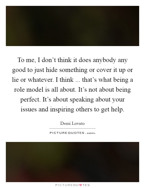 To me, I don't think it does anybody any good to just hide something or cover it up or lie or whatever. I think ... that's what being a role model is all about. It's not about being perfect. It's about speaking about your issues and inspiring others to get help. Picture Quote #1