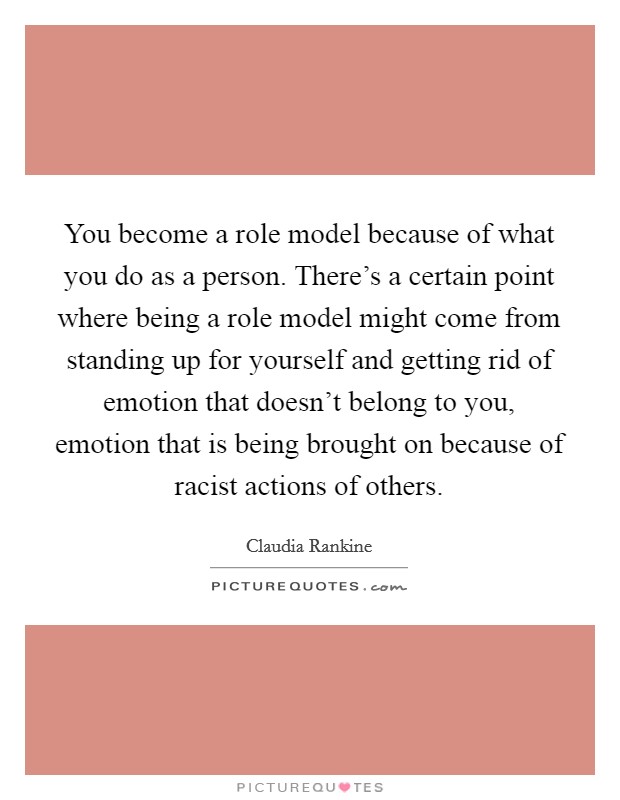 You become a role model because of what you do as a person. There's a certain point where being a role model might come from standing up for yourself and getting rid of emotion that doesn't belong to you, emotion that is being brought on because of racist actions of others. Picture Quote #1