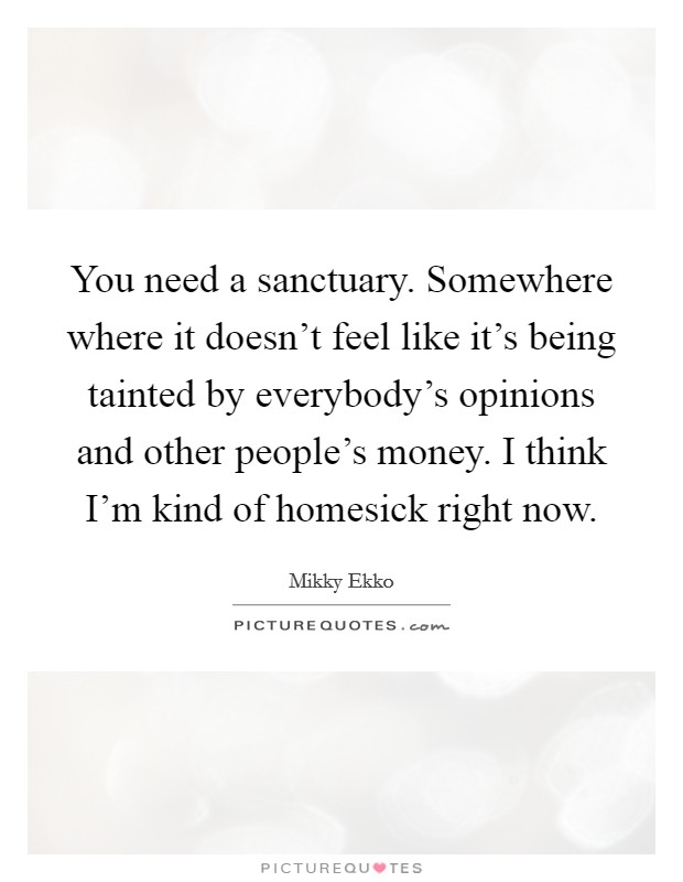 You need a sanctuary. Somewhere where it doesn't feel like it's being tainted by everybody's opinions and other people's money. I think I'm kind of homesick right now. Picture Quote #1
