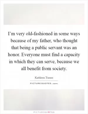 I’m very old-fashioned in some ways because of my father, who thought that being a public servant was an honor. Everyone must find a capacity in which they can serve, because we all benefit from society Picture Quote #1
