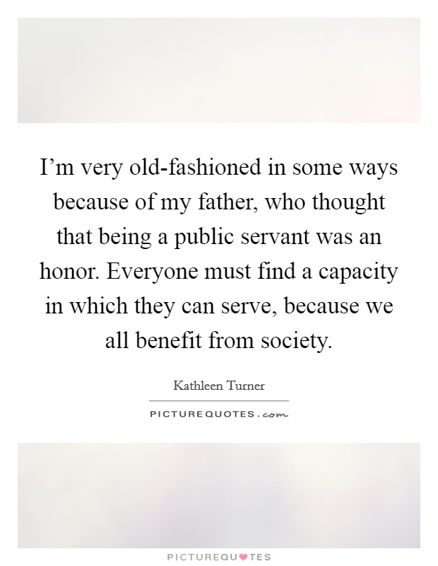 I'm very old-fashioned in some ways because of my father, who thought that being a public servant was an honor. Everyone must find a capacity in which they can serve, because we all benefit from society. Picture Quote #1