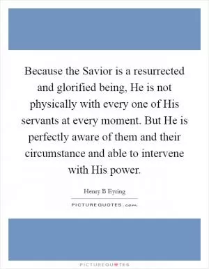 Because the Savior is a resurrected and glorified being, He is not physically with every one of His servants at every moment. But He is perfectly aware of them and their circumstance and able to intervene with His power Picture Quote #1