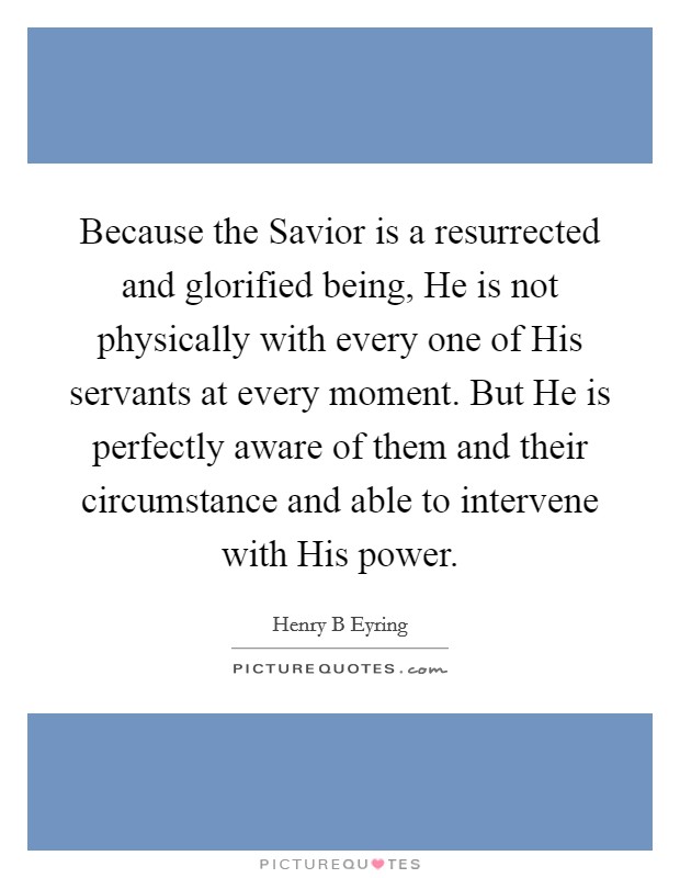 Because the Savior is a resurrected and glorified being, He is not physically with every one of His servants at every moment. But He is perfectly aware of them and their circumstance and able to intervene with His power. Picture Quote #1