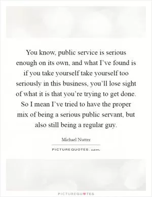 You know, public service is serious enough on its own, and what I’ve found is if you take yourself take yourself too seriously in this business, you’ll lose sight of what it is that you’re trying to get done. So I mean I’ve tried to have the proper mix of being a serious public servant, but also still being a regular guy Picture Quote #1